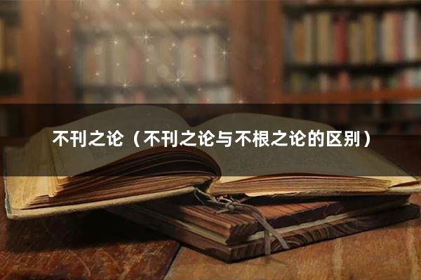 不刊之论（不刊之论与不根之论的区别）
