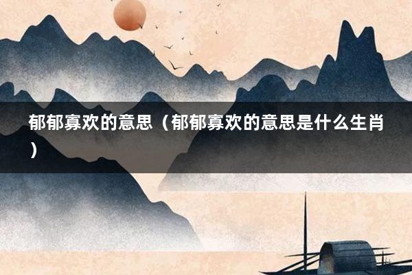 郁郁寡欢的意思（郁郁寡欢的意思是什么生肖）