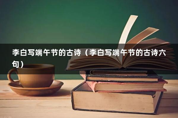李白写端午节的古诗（李白写端午节的古诗六句）