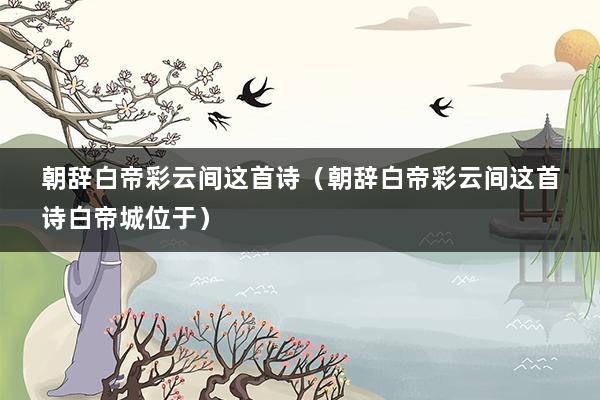 朝辞白帝彩云间这首诗(朝辞白帝彩云间这首诗白帝城位于)