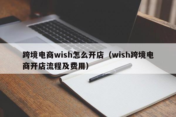 跨境电商wish怎么开店（wish跨境电商开店流程及费用）