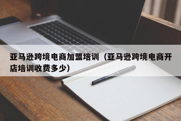 亚马逊跨境电商加盟培训（亚马逊跨境电商开店培训收费多少）