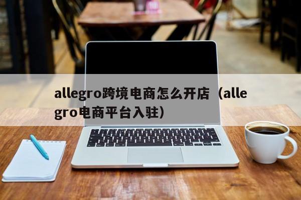 allegro跨境电商怎么开店（allegro电商平台入驻）