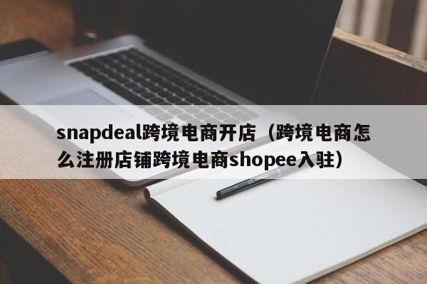 snapdeal跨境电商开店（跨境电商怎么注册店铺跨境电商shopee入驻）