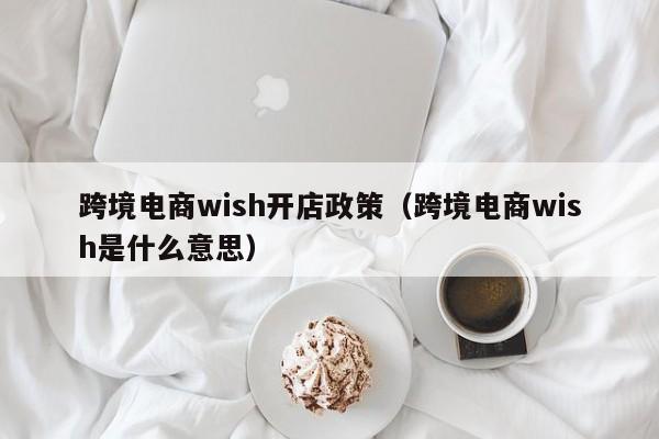 跨境电商wish开店政策（跨境电商wish是什么意思）