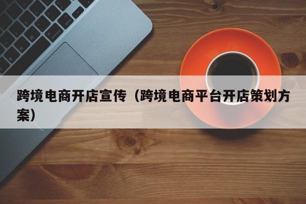 跨境电商开店宣传（跨境电商平台开店策划方案）