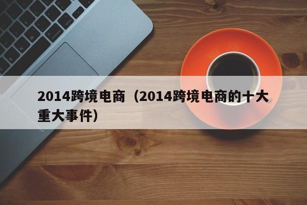 2014跨境电商（2014跨境电商的十大重大事件）