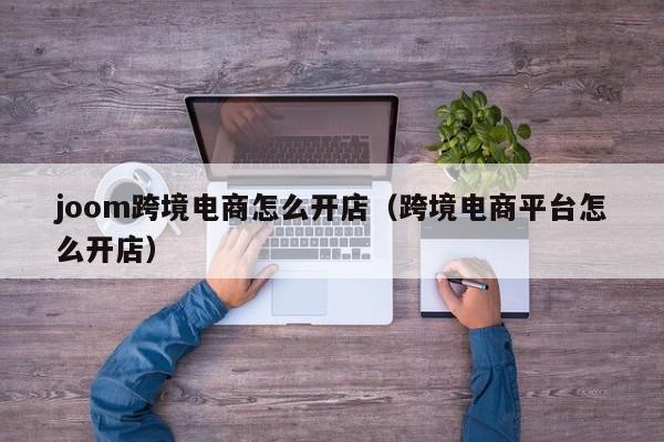 joom跨境电商怎么开店（跨境电商平台怎么开店）