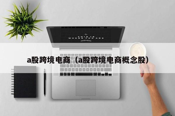 a股跨境电商（a股跨境电商概念股）