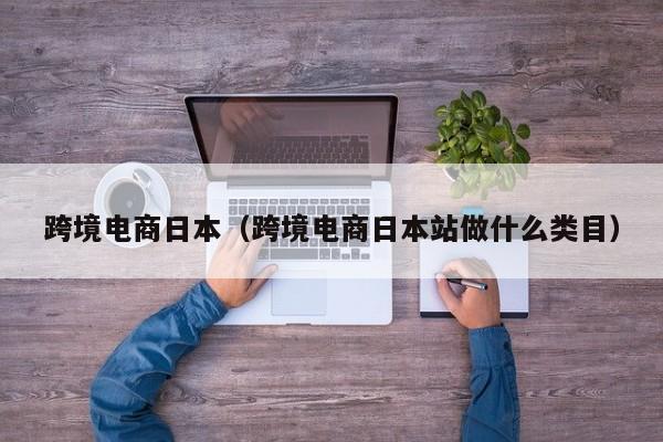 跨境电商日本（跨境电商日本站做什么类目）