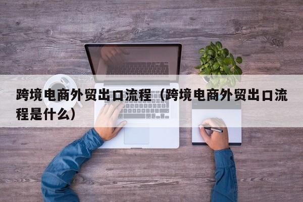 跨境电商外贸出口流程（跨境电商外贸出口流程是什么）
