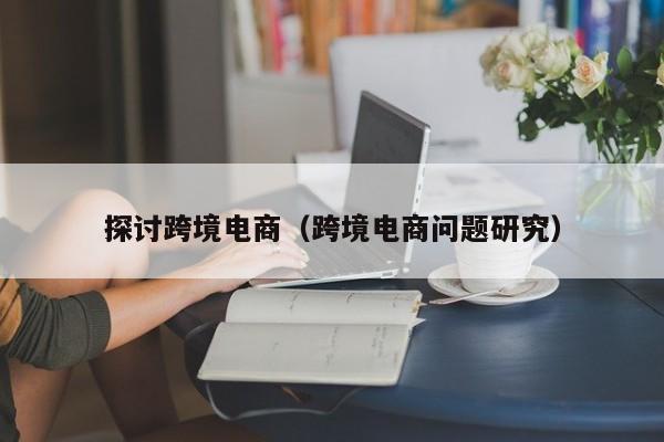 探讨跨境电商（跨境电商问题研究）