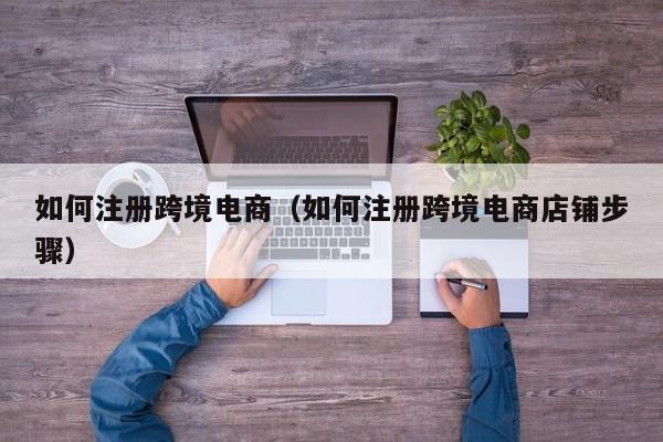如何注册跨境电商（如何注册跨境电商店铺步骤）