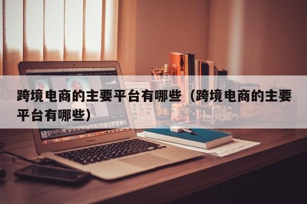 跨境电商的主要平台有哪些（跨境电商的主要平台有哪些）