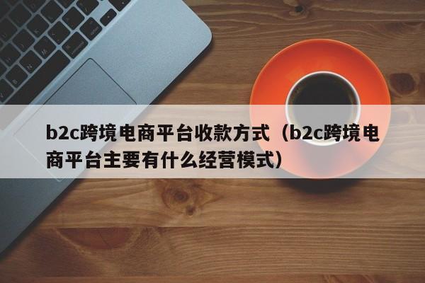 b2c跨境电商平台收款方式（b2c跨境电商平台主要有什么经营模式）