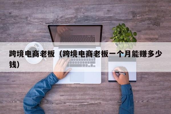 跨境电商老板（跨境电商老板一个月能赚多少钱）