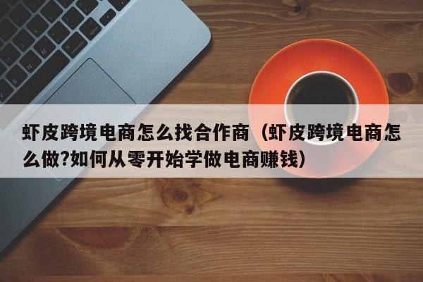 虾皮跨境电商怎么找合作商（虾皮跨境电商怎么做?如何从零开始学做电商赚钱）