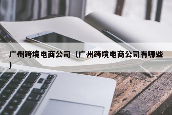广州跨境电商公司（广州跨境电商公司有哪些）