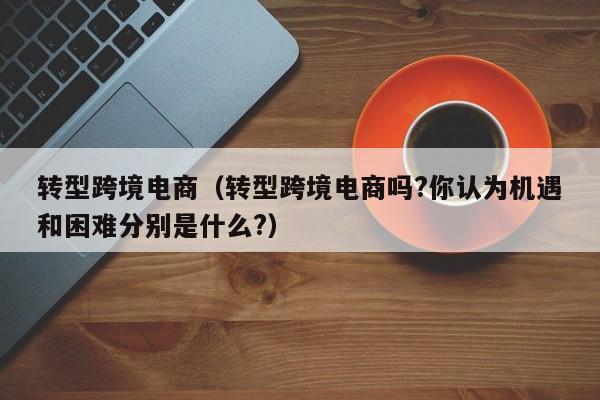 转型跨境电商（转型跨境电商吗?你认为机遇和困难分别是什么?）