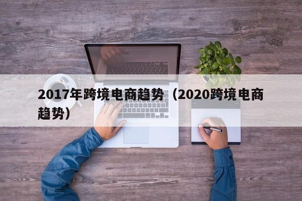 2017年跨境电商趋势（2020跨境电商趋势）