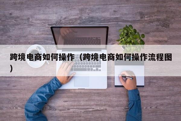 跨境电商如何操作（跨境电商如何操作流程图）