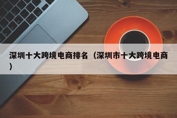 深圳十大跨境电商排名（深圳市十大跨境电商）