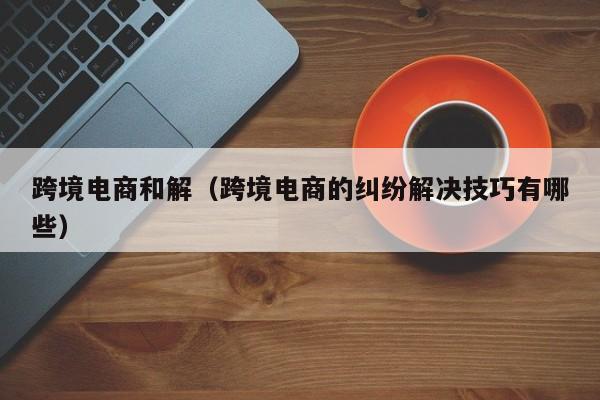 跨境电商和解（跨境电商的纠纷解决技巧有哪些）
