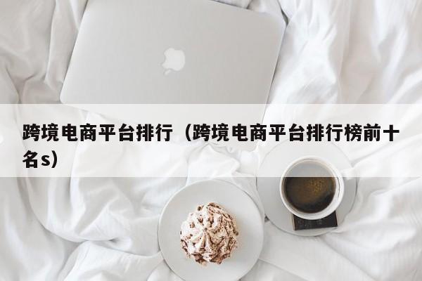 跨境电商平台排行（跨境电商平台排行榜前十名s）