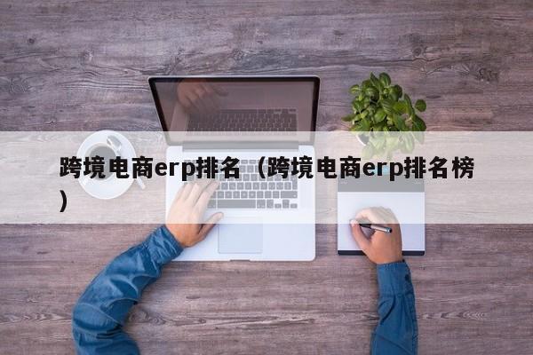 跨境电商erp排名（跨境电商erp排名榜）