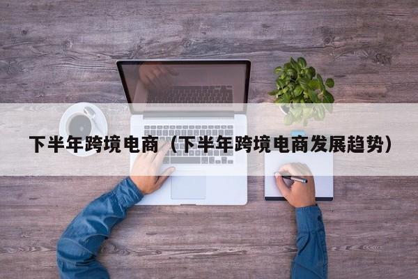 下半年跨境电商（下半年跨境电商发展趋势）