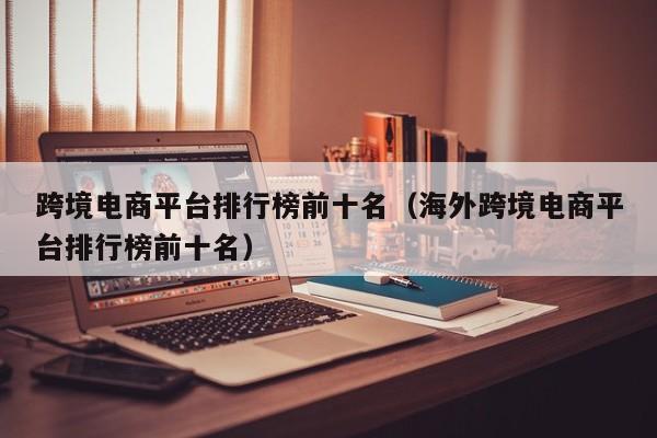 跨境电商平台排行榜前十名（海外跨境电商平台排行榜前十名）