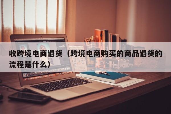 收跨境电商退货（跨境电商购买的商品退货的流程是什么）