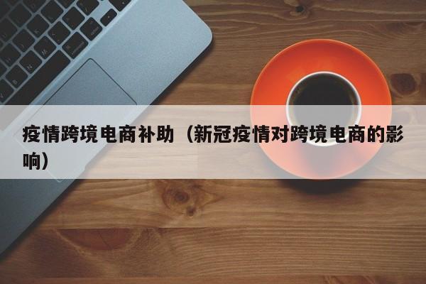 疫情跨境电商补助（新冠疫情对跨境电商的影响）