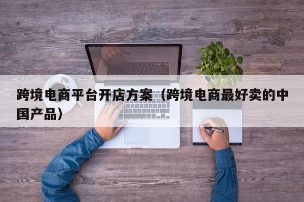 跨境电商平台开店方案（跨境电商最好卖的中国产品）