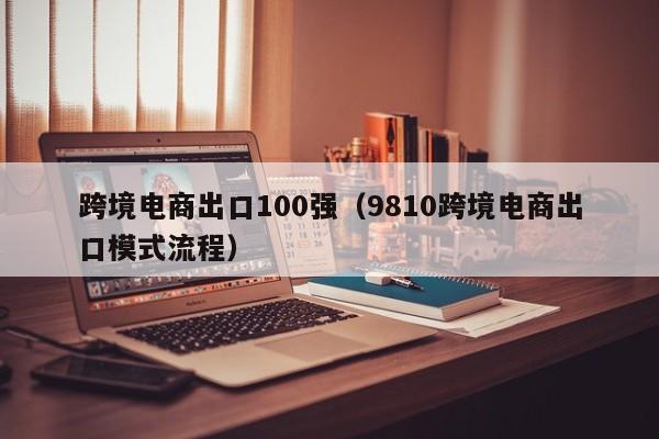 跨境电商出口100强（9810跨境电商出口模式流程）