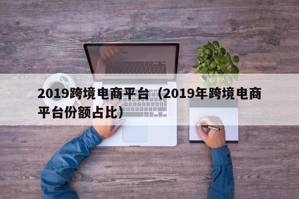 2019跨境电商平台（2019年跨境电商平台份额占比）