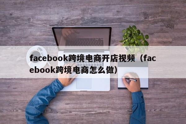 facebook跨境电商开店视频（facebook跨境电商怎么做）