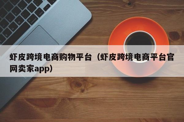 虾皮跨境电商购物平台（虾皮跨境电商平台官网卖家app）