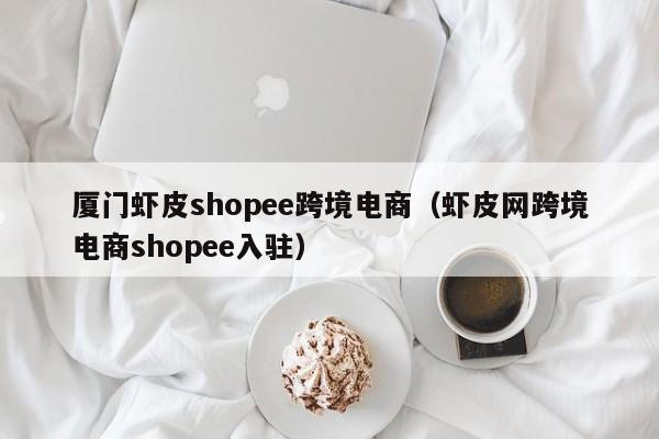 厦门虾皮shopee跨境电商（虾皮网跨境电商shopee入驻）