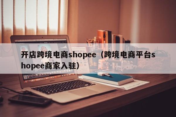 开店跨境电商shopee（跨境电商平台shopee商家入驻）