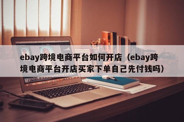 ebay跨境电商平台如何开店（ebay跨境电商平台开店买家下单自己先付钱吗）