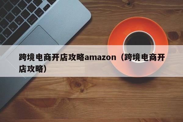 跨境电商开店攻略amazon（跨境电商开店攻略）