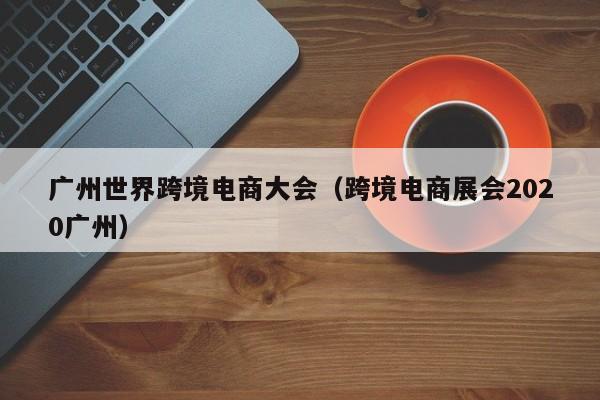 广州世界跨境电商大会（跨境电商展会2020广州）