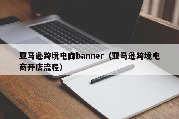 亚马逊跨境电商banner（亚马逊跨境电商开店流程）