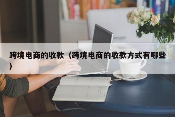 跨境电商的收款（跨境电商的收款方式有哪些）