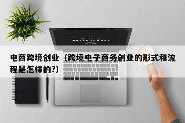 电商跨境创业（跨境电子商务创业的形式和流程是怎样的?）