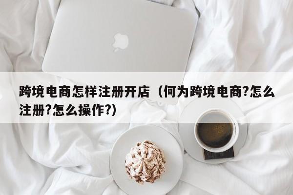 跨境电商怎样注册开店（何为跨境电商?怎么注册?怎么操作?）