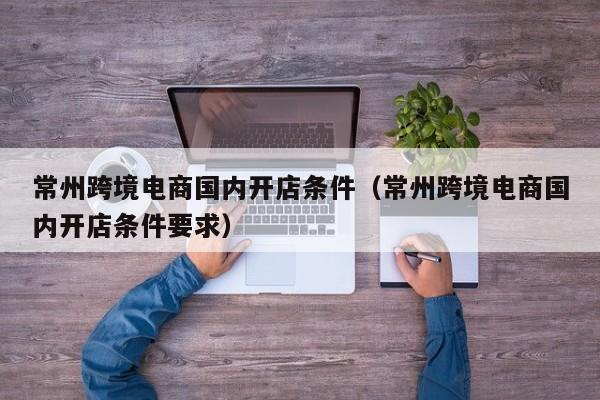 常州跨境电商国内开店条件（常州跨境电商国内开店条件要求）