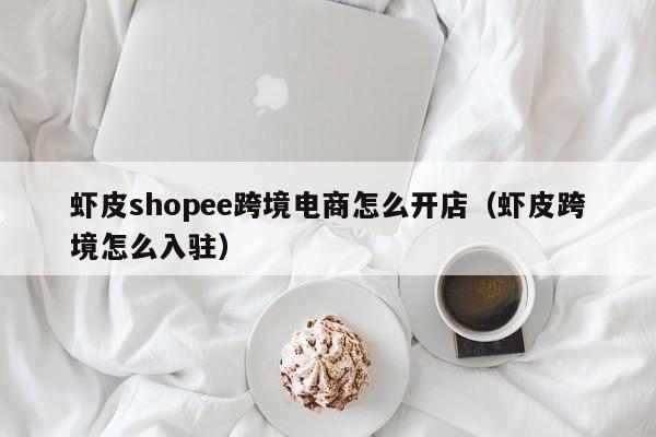 虾皮shopee跨境电商怎么开店（虾皮跨境怎么入驻）