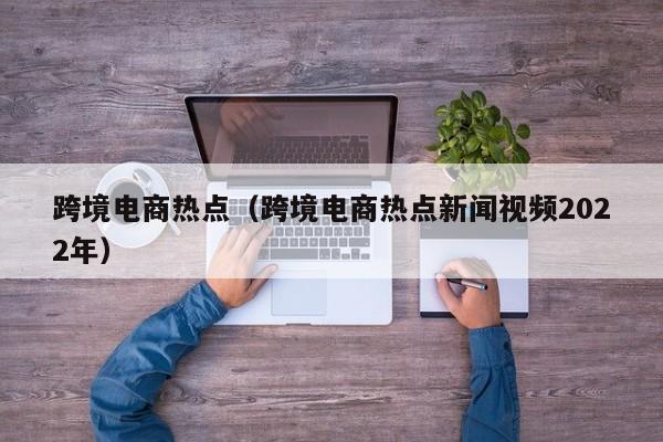 跨境电商热点（跨境电商热点新闻视频2022年）